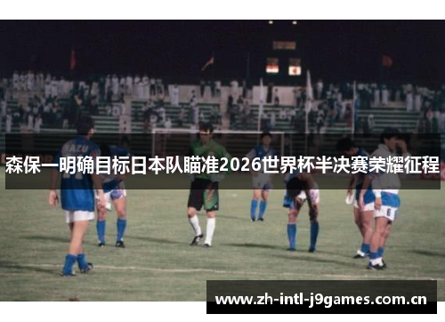 森保一明确目标日本队瞄准2026世界杯半决赛荣耀征程 森保一明确目标日本队瞄准2026世界杯半决赛荣耀征程