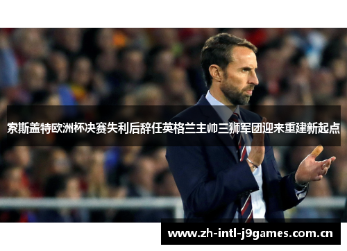 索斯盖特欧洲杯决赛失利后辞任英格兰主帅三狮军团迎来重建新起点 索斯盖特欧洲杯决赛失利后辞任英格兰主帅三狮军团迎来重建新起点
